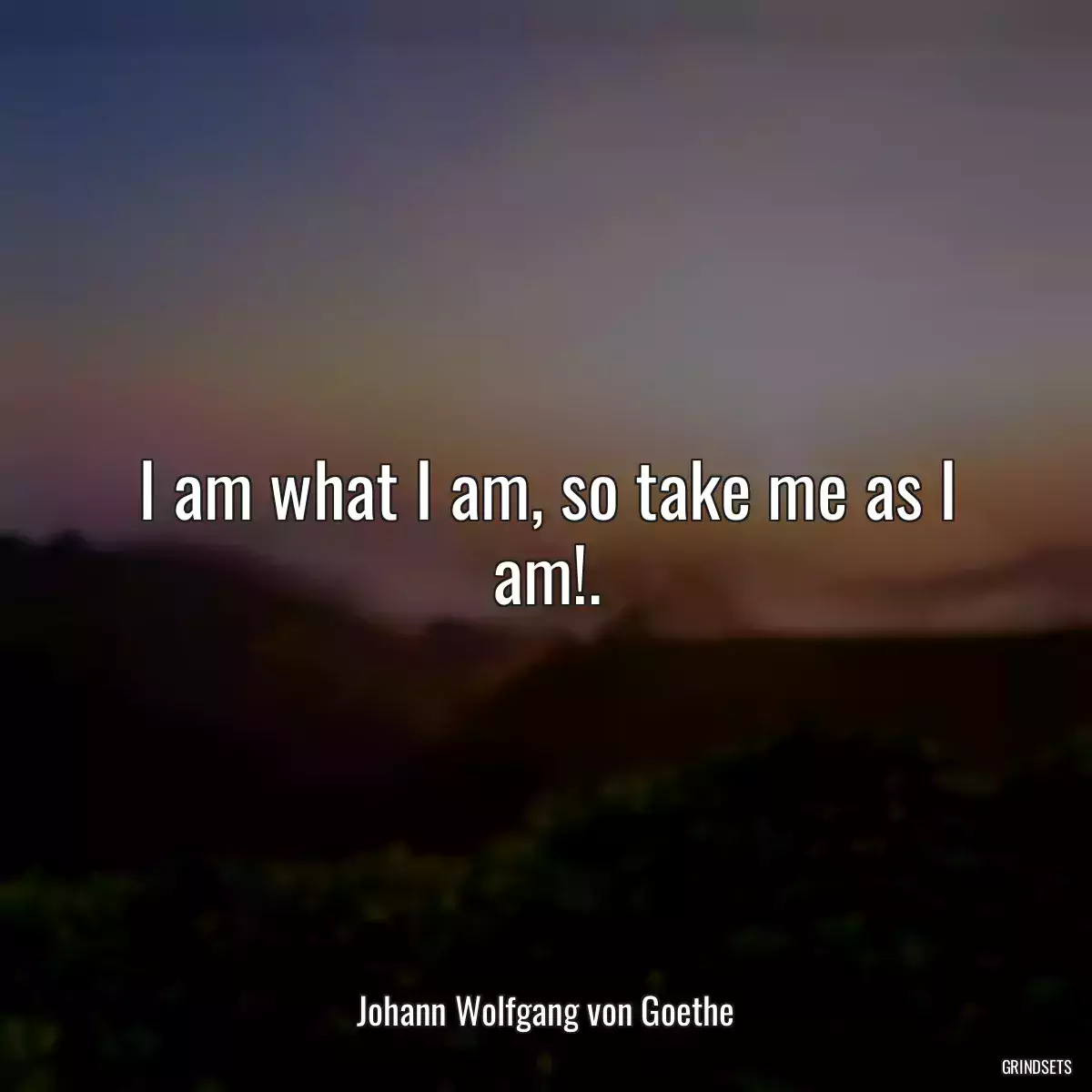 I am what I am, so take me as I am!.