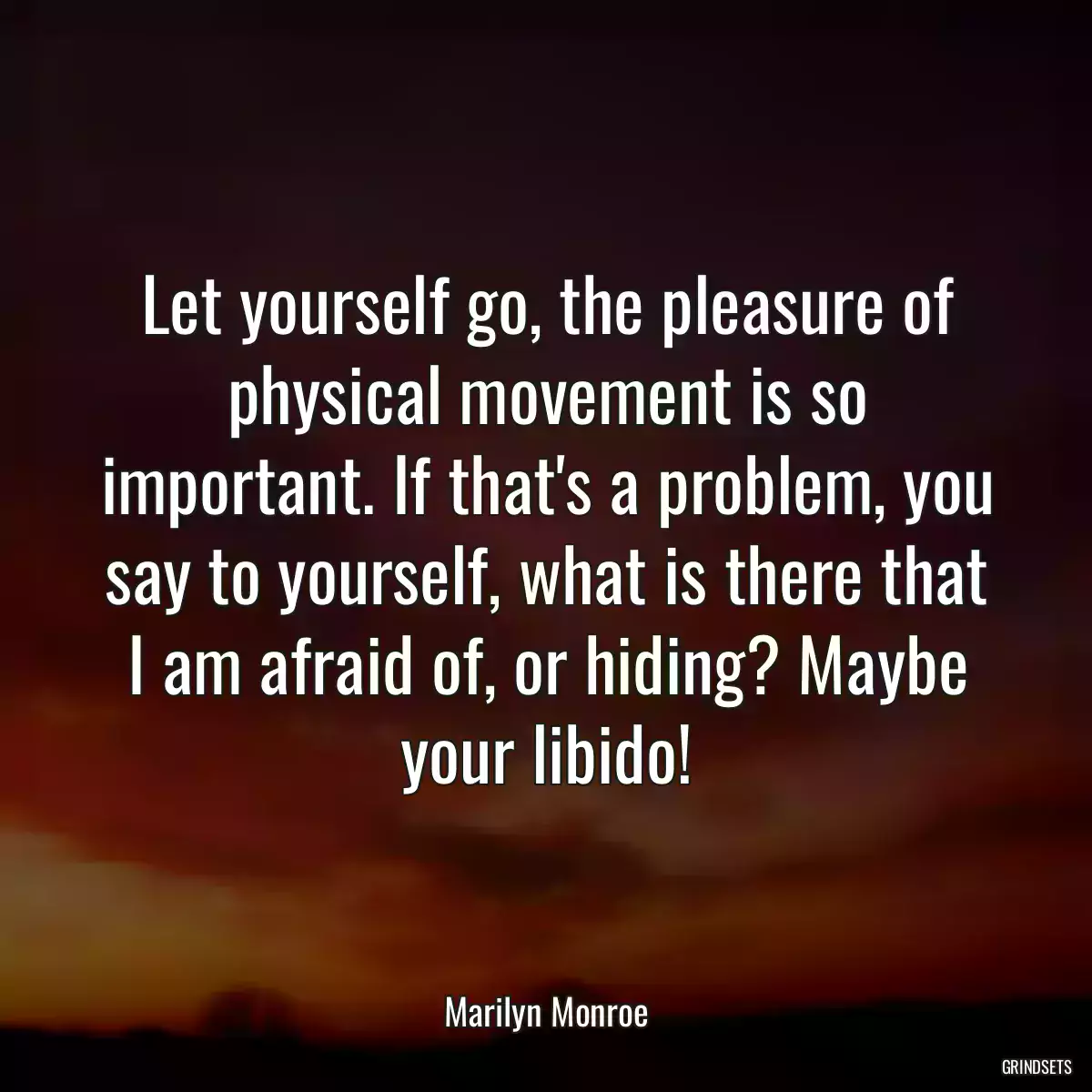 Let yourself go, the pleasure of physical movement is so important. If that\'s a problem, you say to yourself, what is there that I am afraid of, or hiding? Maybe your libido!