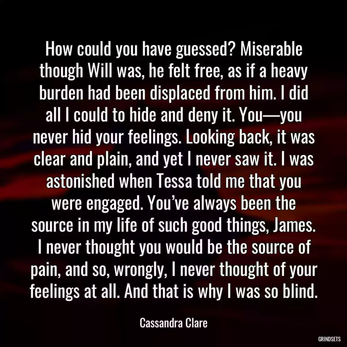 How could you have guessed? Miserable though Will was, he felt free, as if a heavy burden had been displaced from him. I did all I could to hide and deny it. You—you never hid your feelings. Looking back, it was clear and plain, and yet I never saw it. I was astonished when Tessa told me that you were engaged. You’ve always been the source in my life of such good things, James. I never thought you would be the source of pain, and so, wrongly, I never thought of your feelings at all. And that is why I was so blind.