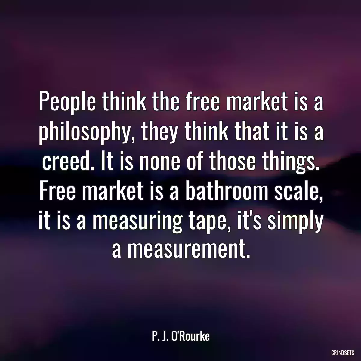 People think the free market is a philosophy, they think that it is a creed. It is none of those things. Free market is a bathroom scale, it is a measuring tape, it\'s simply a measurement.