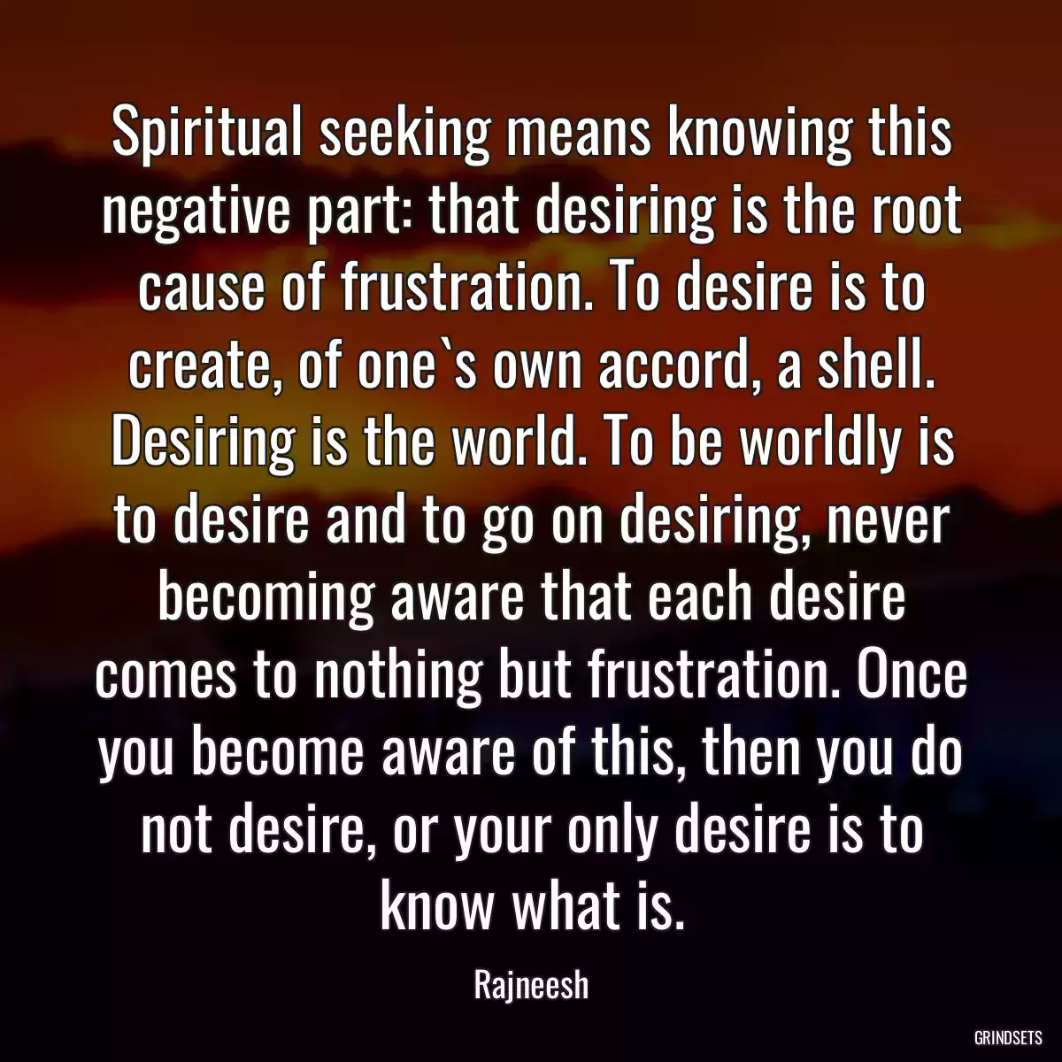 Spiritual seeking means knowing this negative part: that desiring is the root cause of frustration. To desire is to create, of one`s own accord, a shell. Desiring is the world. To be worldly is to desire and to go on desiring, never becoming aware that each desire comes to nothing but frustration. Once you become aware of this, then you do not desire, or your only desire is to know what is.