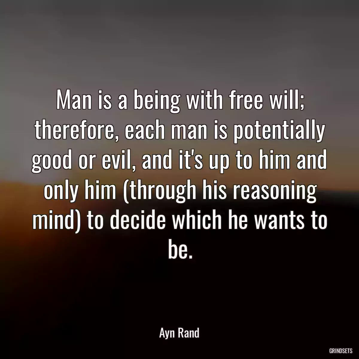 Man is a being with free will; therefore, each man is potentially good or evil, and it\'s up to him and only him (through his reasoning mind) to decide which he wants to be.