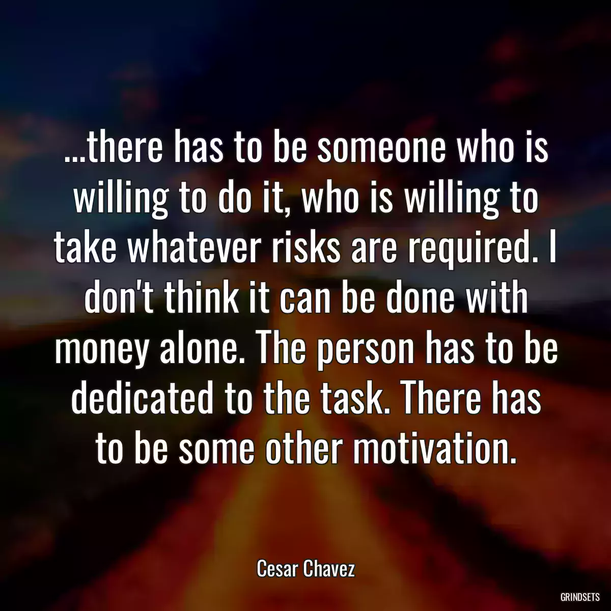 ...there has to be someone who is willing to do it, who is willing to take whatever risks are required. I don\'t think it can be done with money alone. The person has to be dedicated to the task. There has to be some other motivation.