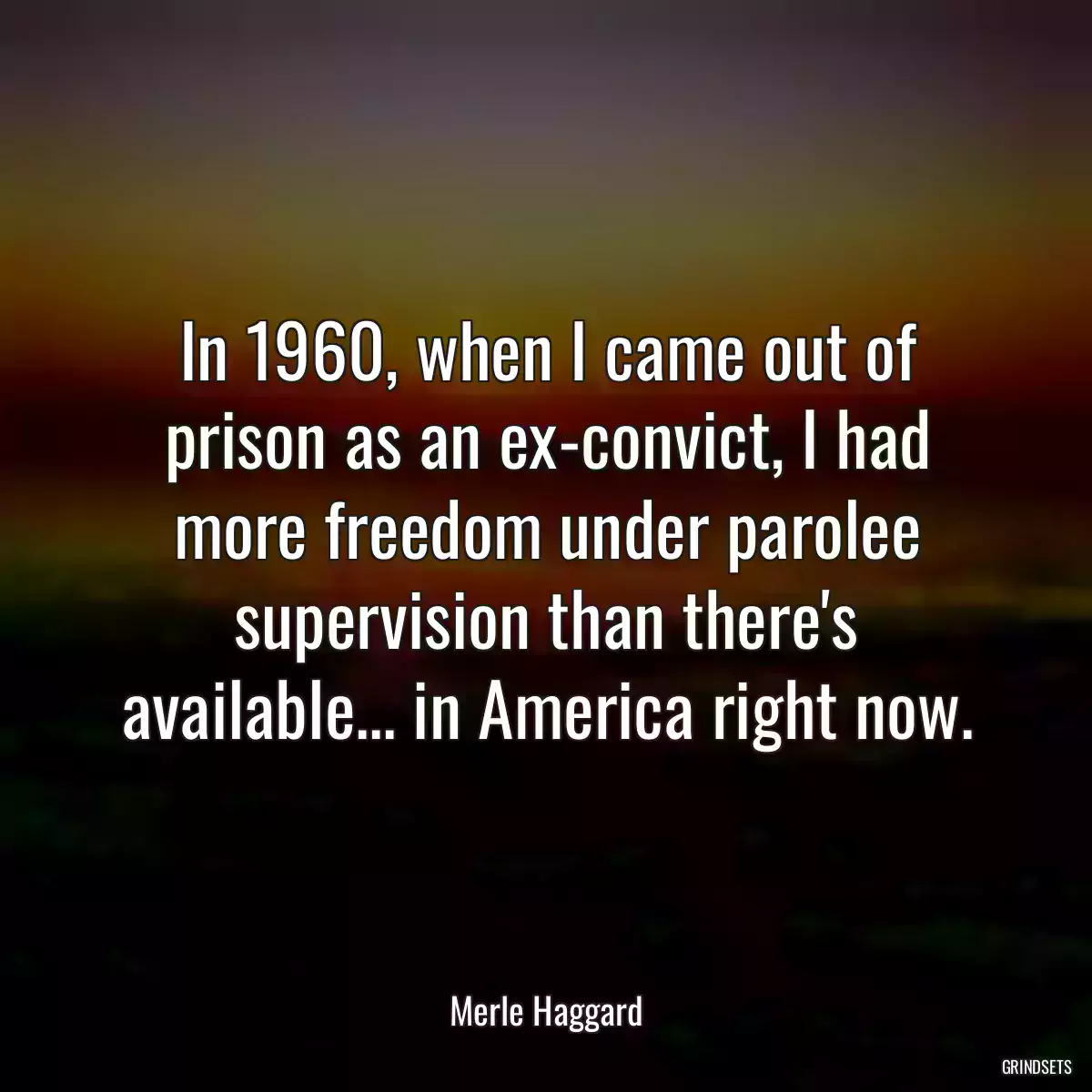 In 1960, when I came out of prison as an ex-convict, I had more freedom under parolee supervision than there\'s available... in America right now.