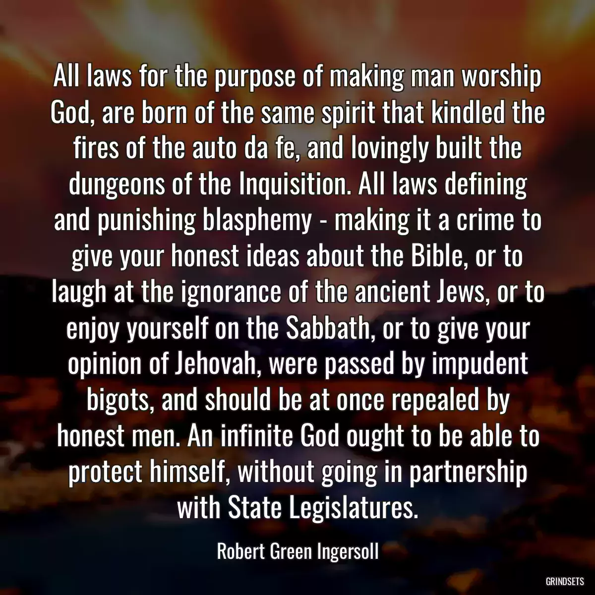 All laws for the purpose of making man worship God, are born of the same spirit that kindled the fires of the auto da fe, and lovingly built the dungeons of the Inquisition. All laws defining and punishing blasphemy - making it a crime to give your honest ideas about the Bible, or to laugh at the ignorance of the ancient Jews, or to enjoy yourself on the Sabbath, or to give your opinion of Jehovah, were passed by impudent bigots, and should be at once repealed by honest men. An infinite God ought to be able to protect himself, without going in partnership with State Legislatures.