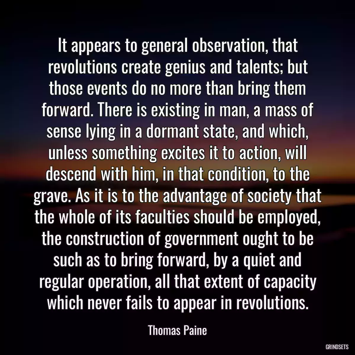 It appears to general observation, that revolutions create genius and talents; but those events do no more than bring them forward. There is existing in man, a mass of sense lying in a dormant state, and which, unless something excites it to action, will descend with him, in that condition, to the grave. As it is to the advantage of society that the whole of its faculties should be employed, the construction of government ought to be such as to bring forward, by a quiet and regular operation, all that extent of capacity which never fails to appear in revolutions.