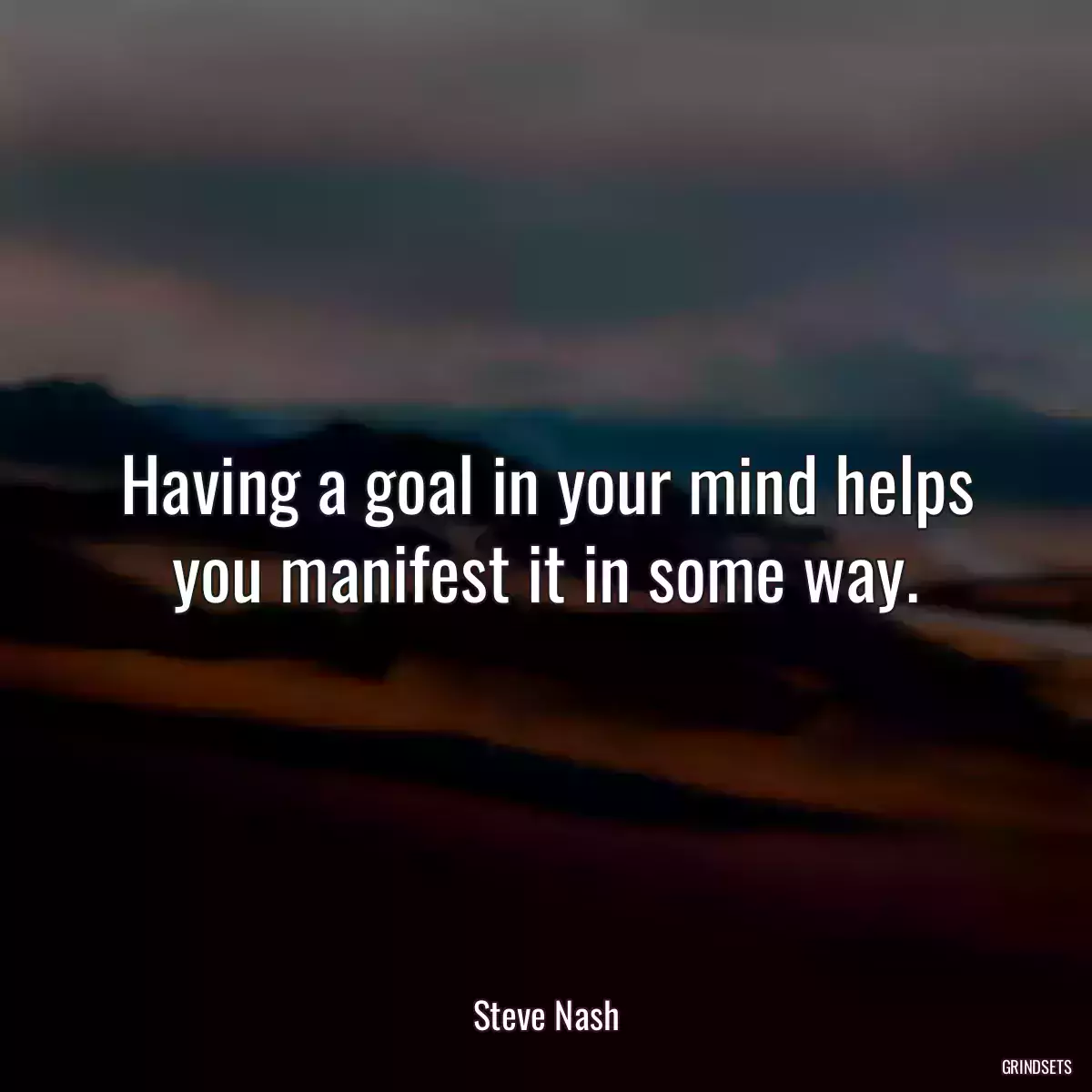 Having a goal in your mind helps you manifest it in some way.