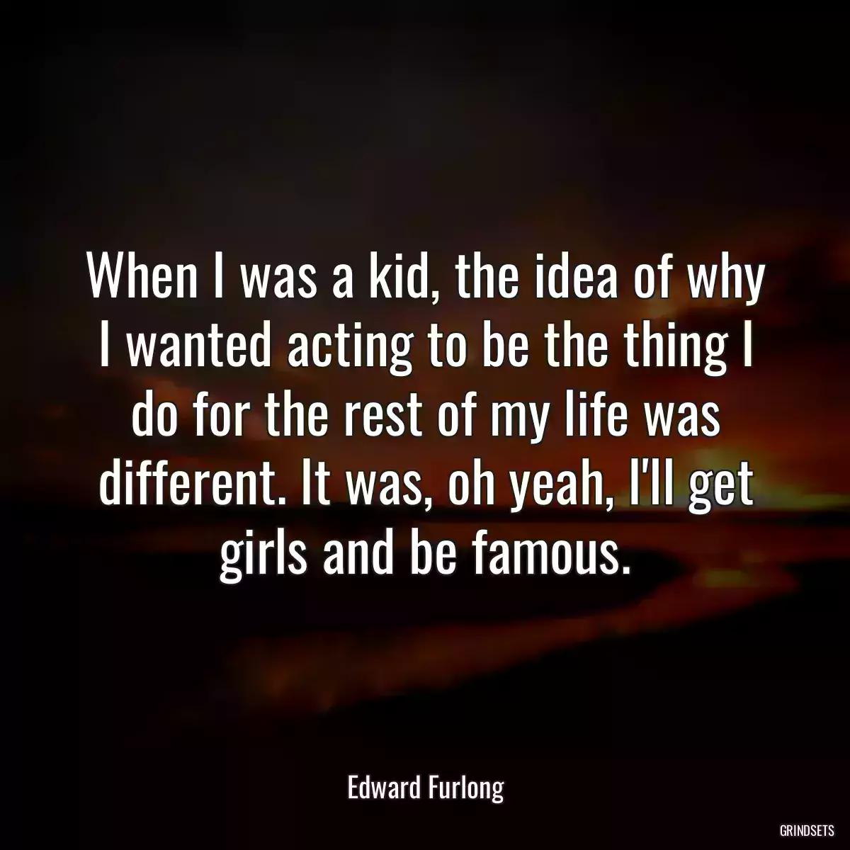 When I was a kid, the idea of why I wanted acting to be the thing I do for the rest of my life was different. It was, oh yeah, I\'ll get girls and be famous.