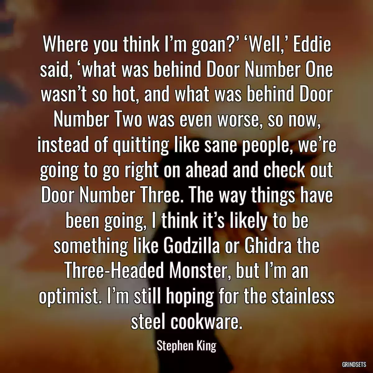 Where you think I’m goan?’ ‘Well,’ Eddie said, ‘what was behind Door Number One wasn’t so hot, and what was behind Door Number Two was even worse, so now, instead of quitting like sane people, we’re going to go right on ahead and check out Door Number Three. The way things have been going, I think it’s likely to be something like Godzilla or Ghidra the Three-Headed Monster, but I’m an optimist. I’m still hoping for the stainless steel cookware.