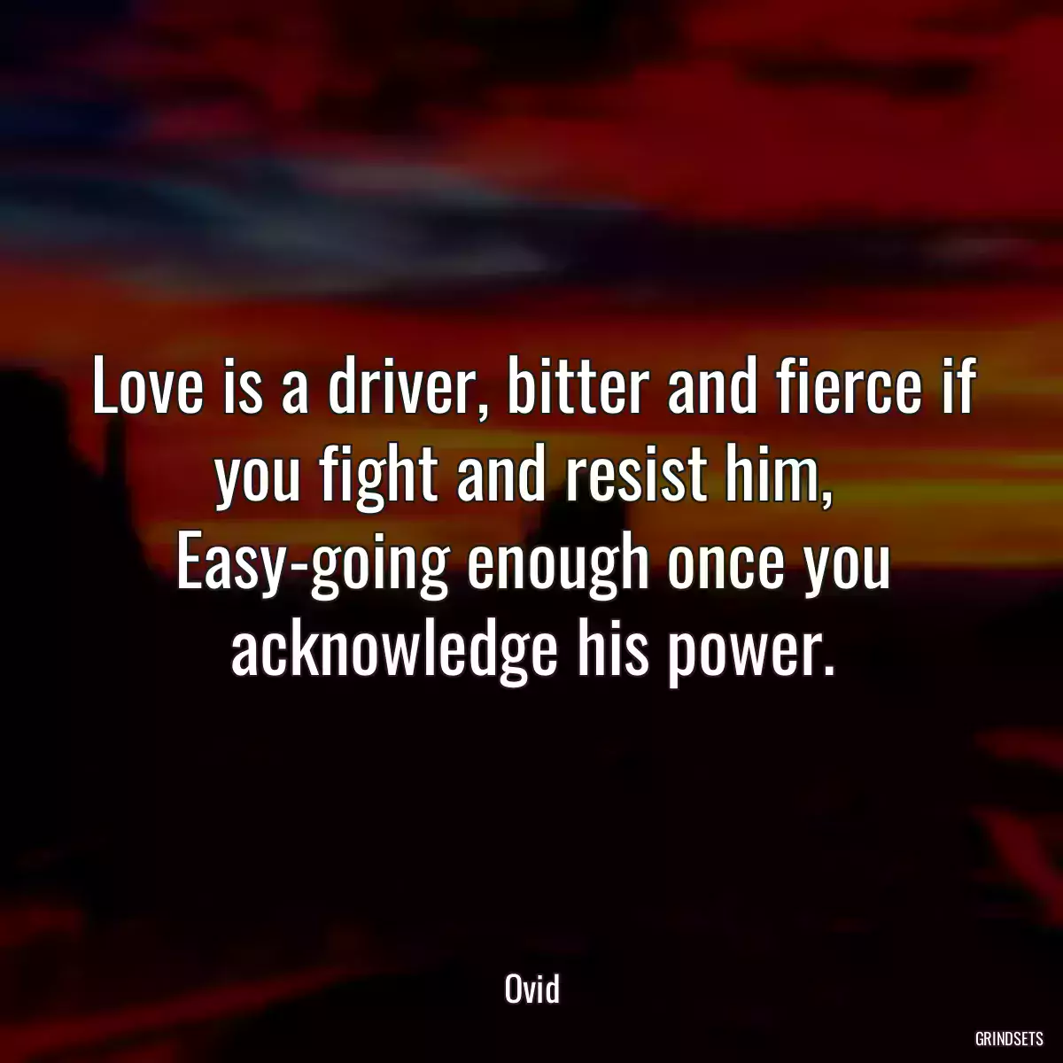 Love is a driver, bitter and fierce if you fight and resist him, 
Easy-going enough once you acknowledge his power.