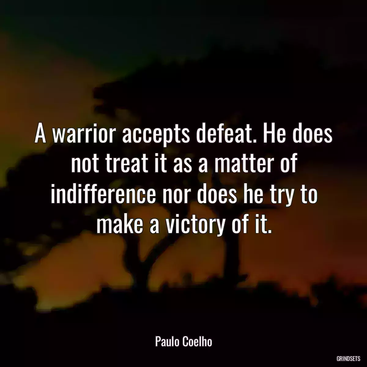 A warrior accepts defeat. He does not treat it as a matter of indifference nor does he try to make a victory of it.