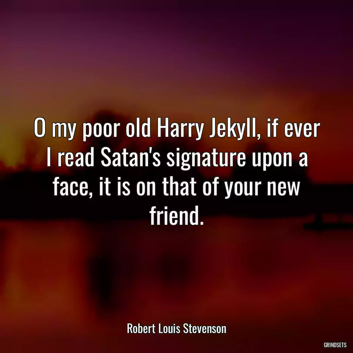 O my poor old Harry Jekyll, if ever I read Satan\'s signature upon a face, it is on that of your new friend.