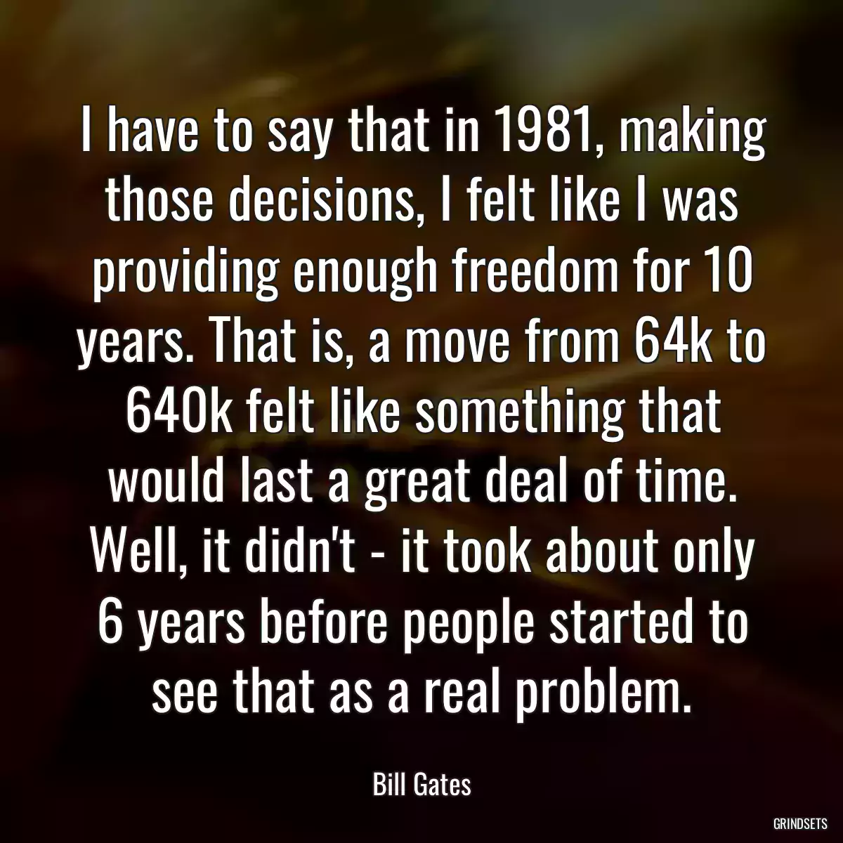 I have to say that in 1981, making those decisions, I felt like I was providing enough freedom for 10 years. That is, a move from 64k to 640k felt like something that would last a great deal of time. Well, it didn\'t - it took about only 6 years before people started to see that as a real problem.