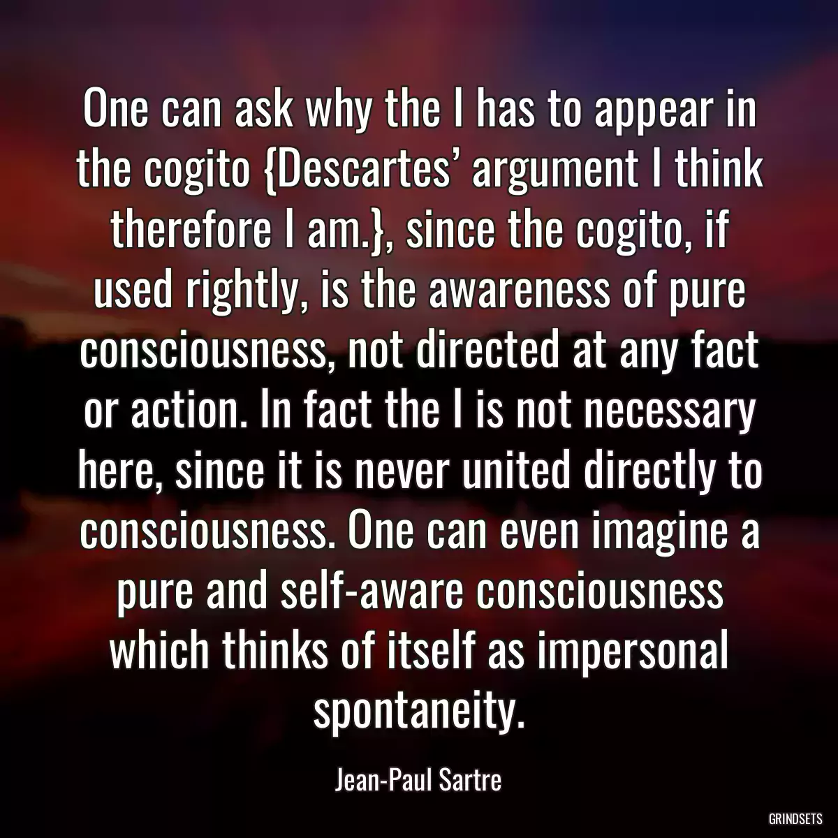 One can ask why the I has to appear in the cogito {Descartes’ argument I think therefore I am.}, since the cogito, if used rightly, is the awareness of pure consciousness, not directed at any fact or action. In fact the I is not necessary here, since it is never united directly to consciousness. One can even imagine a pure and self-aware consciousness which thinks of itself as impersonal spontaneity.