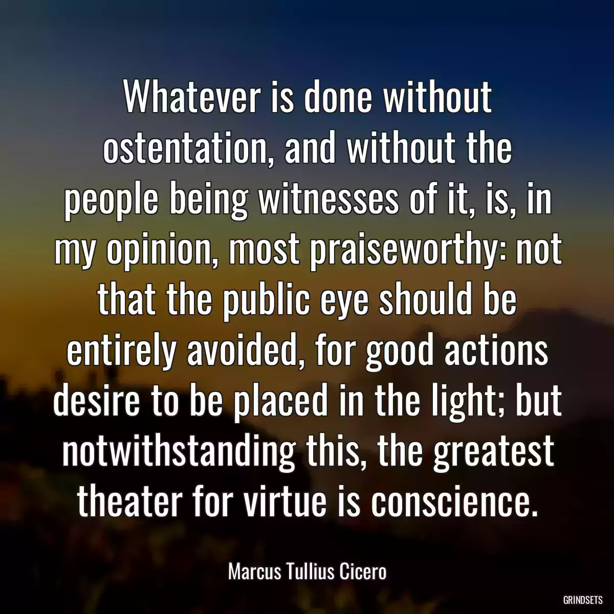 Whatever is done without ostentation, and without the people being witnesses of it, is, in my opinion, most praiseworthy: not that the public eye should be entirely avoided, for good actions desire to be placed in the light; but notwithstanding this, the greatest theater for virtue is conscience.