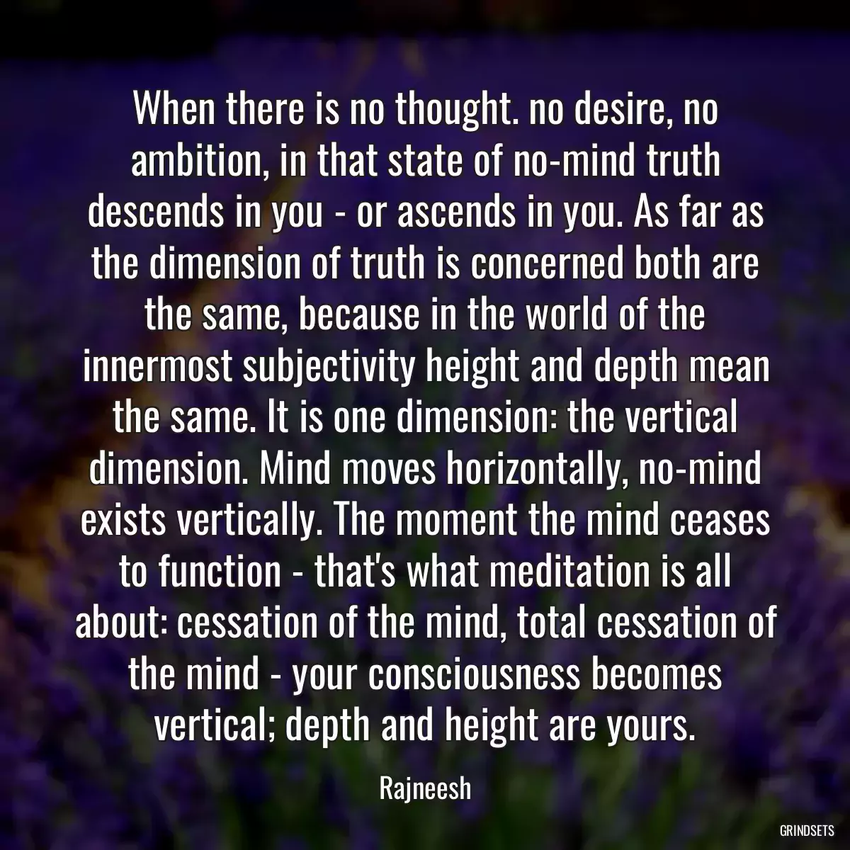 When there is no thought. no desire, no ambition, in that state of no-mind truth descends in you - or ascends in you. As far as the dimension of truth is concerned both are the same, because in the world of the innermost subjectivity height and depth mean the same. It is one dimension: the vertical dimension. Mind moves horizontally, no-mind exists vertically. The moment the mind ceases to function - that\'s what meditation is all about: cessation of the mind, total cessation of the mind - your consciousness becomes vertical; depth and height are yours.