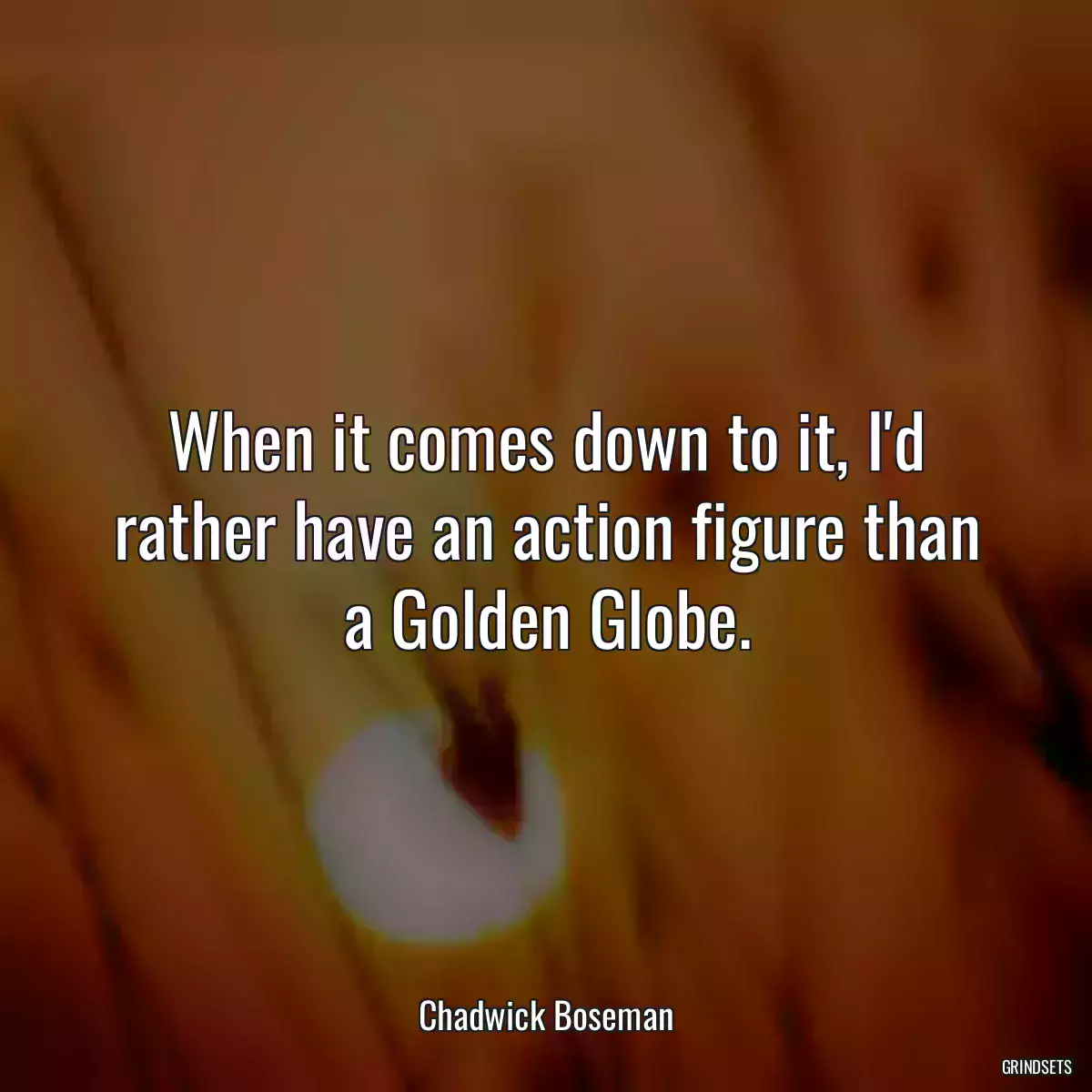 When it comes down to it, I\'d rather have an action figure than a Golden Globe.