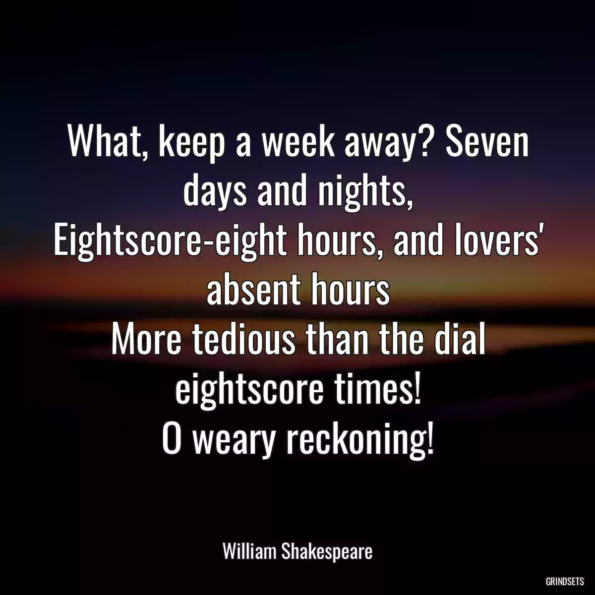 What, keep a week away? Seven days and nights,
Eightscore-eight hours, and lovers\' absent hours
More tedious than the dial eightscore times!
O weary reckoning!