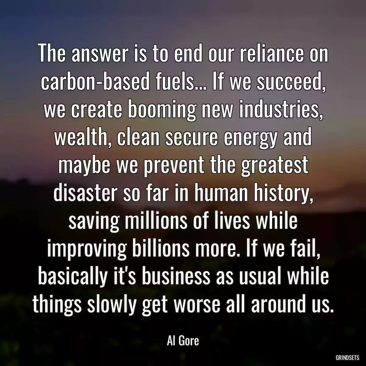 The answer is to end our reliance on carbon-based fuels... If we succeed, we create booming new industries, wealth, clean secure energy and maybe we prevent the greatest disaster so far in human history, saving millions of lives while improving billions more. If we fail, basically it\'s business as usual while things slowly get worse all around us.