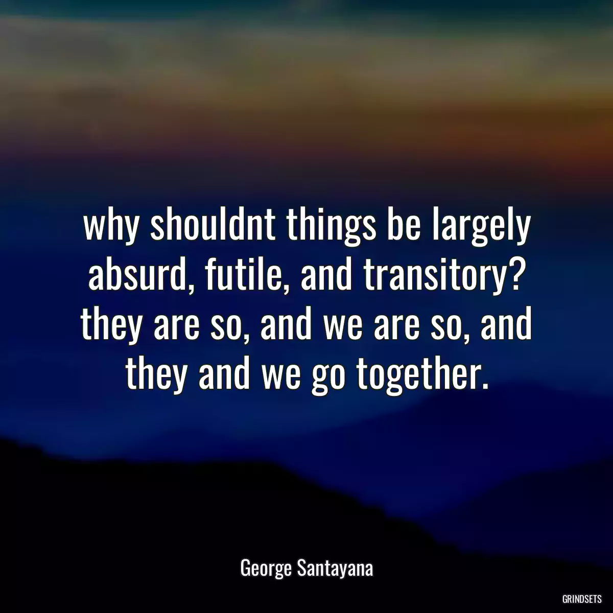 why shouldnt things be largely absurd, futile, and transitory? they are so, and we are so, and they and we go together.