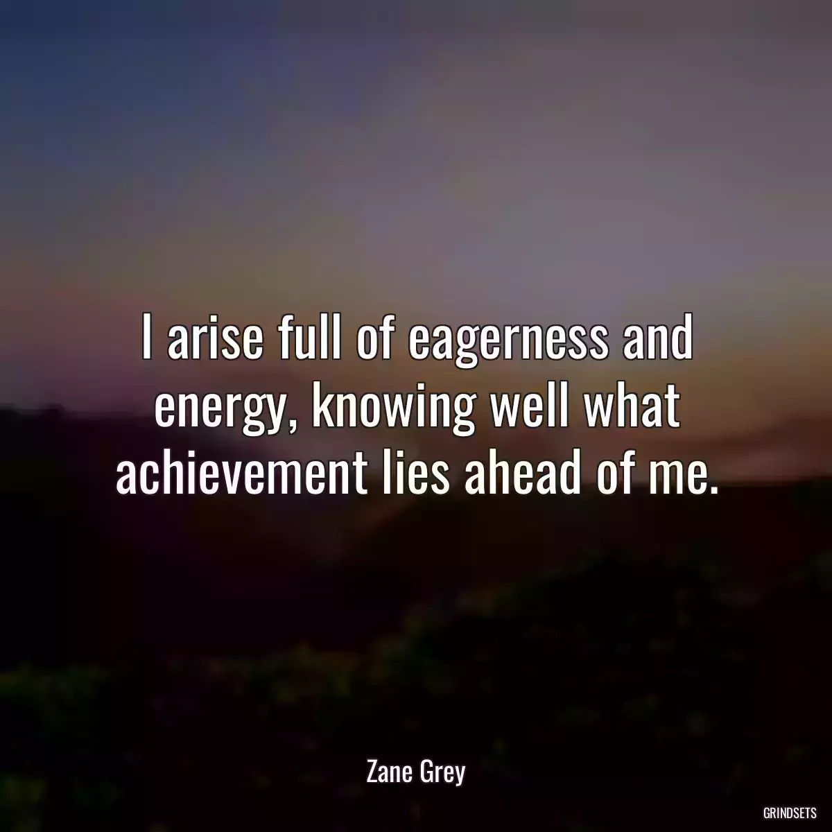 I arise full of eagerness and energy, knowing well what achievement lies ahead of me.