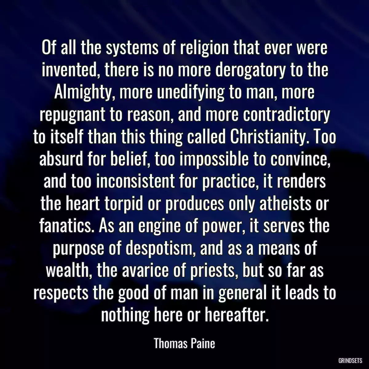 Of all the systems of religion that ever were invented, there is no more derogatory to the Almighty, more unedifying to man, more repugnant to reason, and more contradictory to itself than this thing called Christianity. Too absurd for belief, too impossible to convince, and too inconsistent for practice, it renders the heart torpid or produces only atheists or fanatics. As an engine of power, it serves the purpose of despotism, and as a means of wealth, the avarice of priests, but so far as respects the good of man in general it leads to nothing here or hereafter.