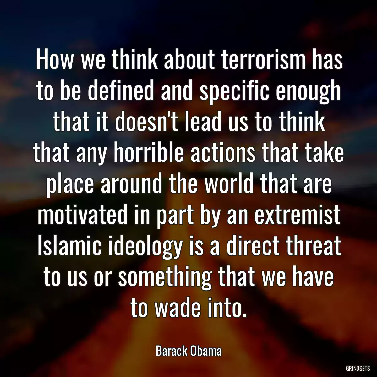 How we think about terrorism has to be defined and specific enough that it doesn\'t lead us to think that any horrible actions that take place around the world that are motivated in part by an extremist Islamic ideology is a direct threat to us or something that we have to wade into.