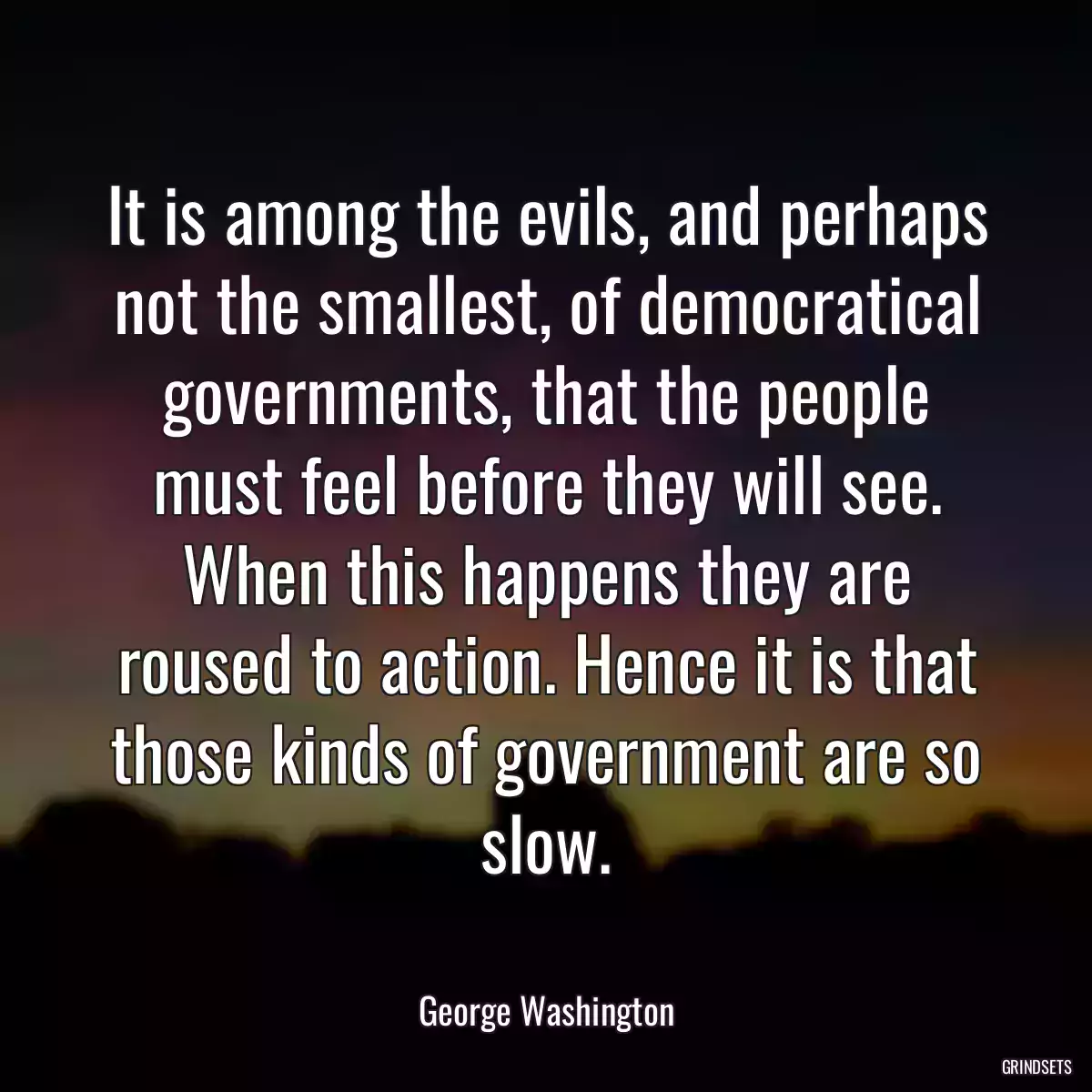 It is among the evils, and perhaps not the smallest, of democratical governments, that the people must feel before they will see. When this happens they are roused to action. Hence it is that those kinds of government are so slow.