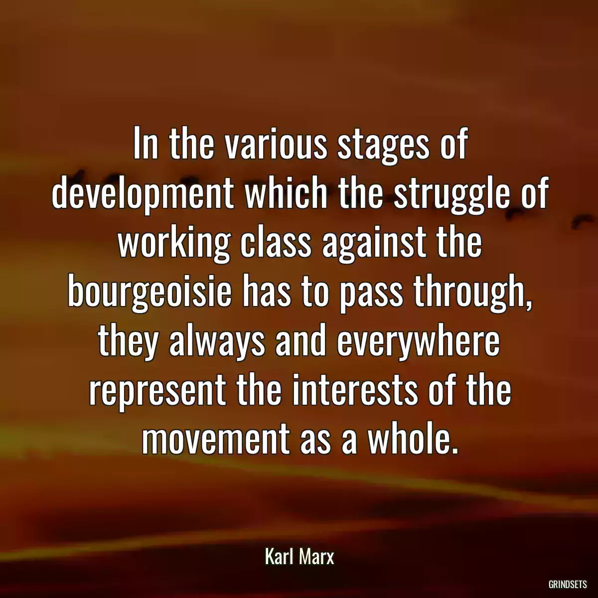 In the various stages of development which the struggle of working class against the bourgeoisie has to pass through, they always and everywhere represent the interests of the movement as a whole.