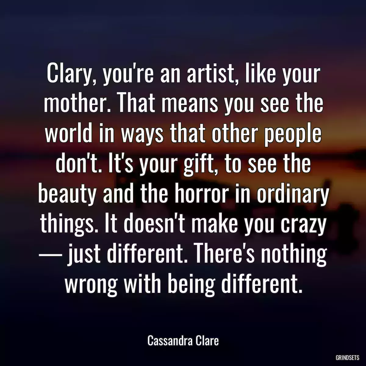 Clary, you\'re an artist, like your mother. That means you see the world in ways that other people don\'t. It\'s your gift, to see the beauty and the horror in ordinary things. It doesn\'t make you crazy — just different. There\'s nothing wrong with being different.