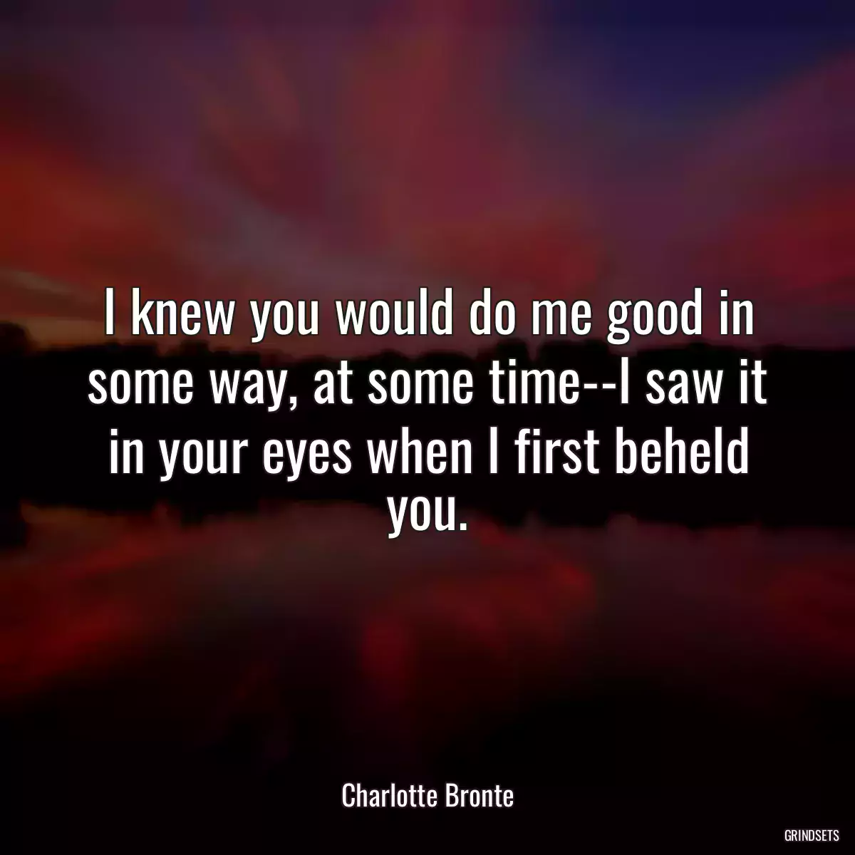 I knew you would do me good in some way, at some time--I saw it in your eyes when I first beheld you.