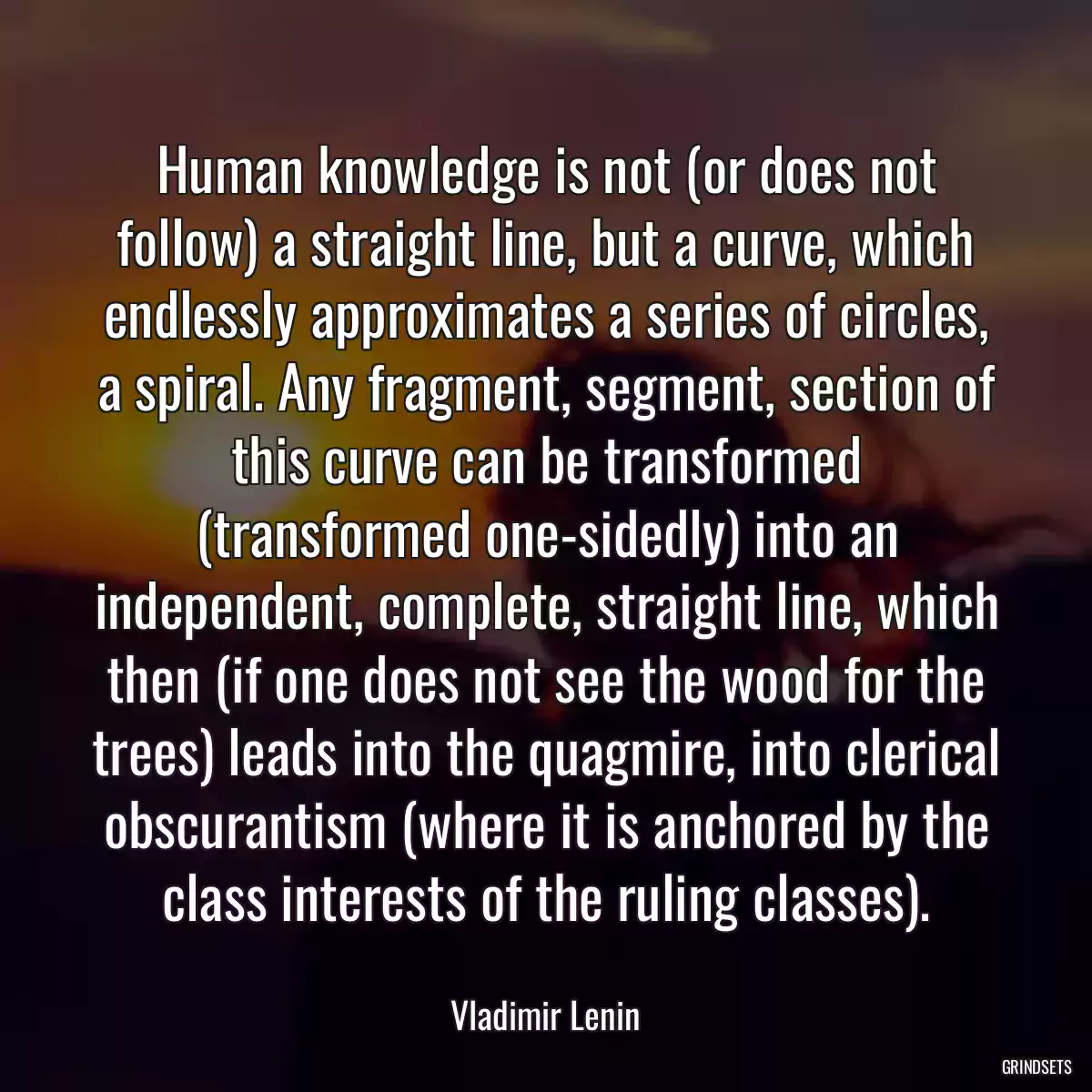 Human knowledge is not (or does not follow) a straight line, but a curve, which endlessly approximates a series of circles, a spiral. Any fragment, segment, section of this curve can be transformed (transformed one-sidedly) into an independent, complete, straight line, which then (if one does not see the wood for the trees) leads into the quagmire, into clerical obscurantism (where it is anchored by the class interests of the ruling classes).