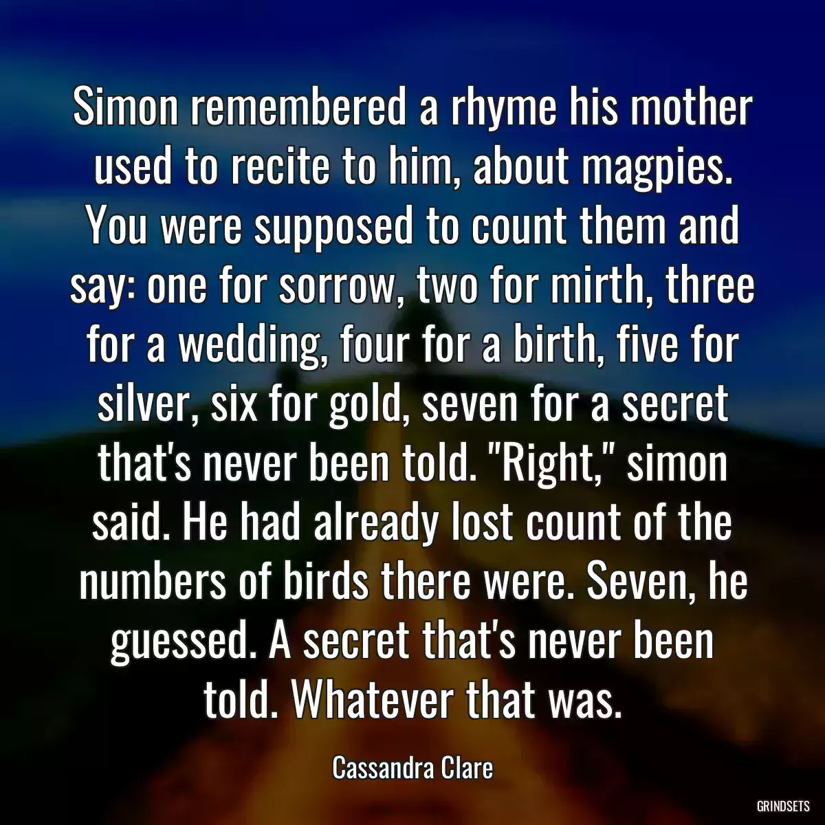 Simon remembered a rhyme his mother used to recite to him, about magpies. You were supposed to count them and say: one for sorrow, two for mirth, three for a wedding, four for a birth, five for silver, six for gold, seven for a secret that\'s never been told. \