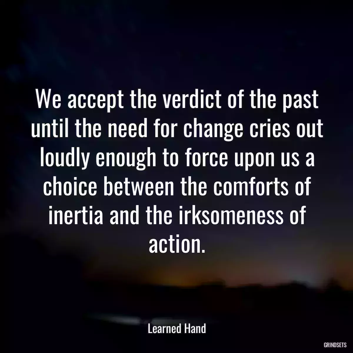 We accept the verdict of the past until the need for change cries out loudly enough to force upon us a choice between the comforts of inertia and the irksomeness of action.