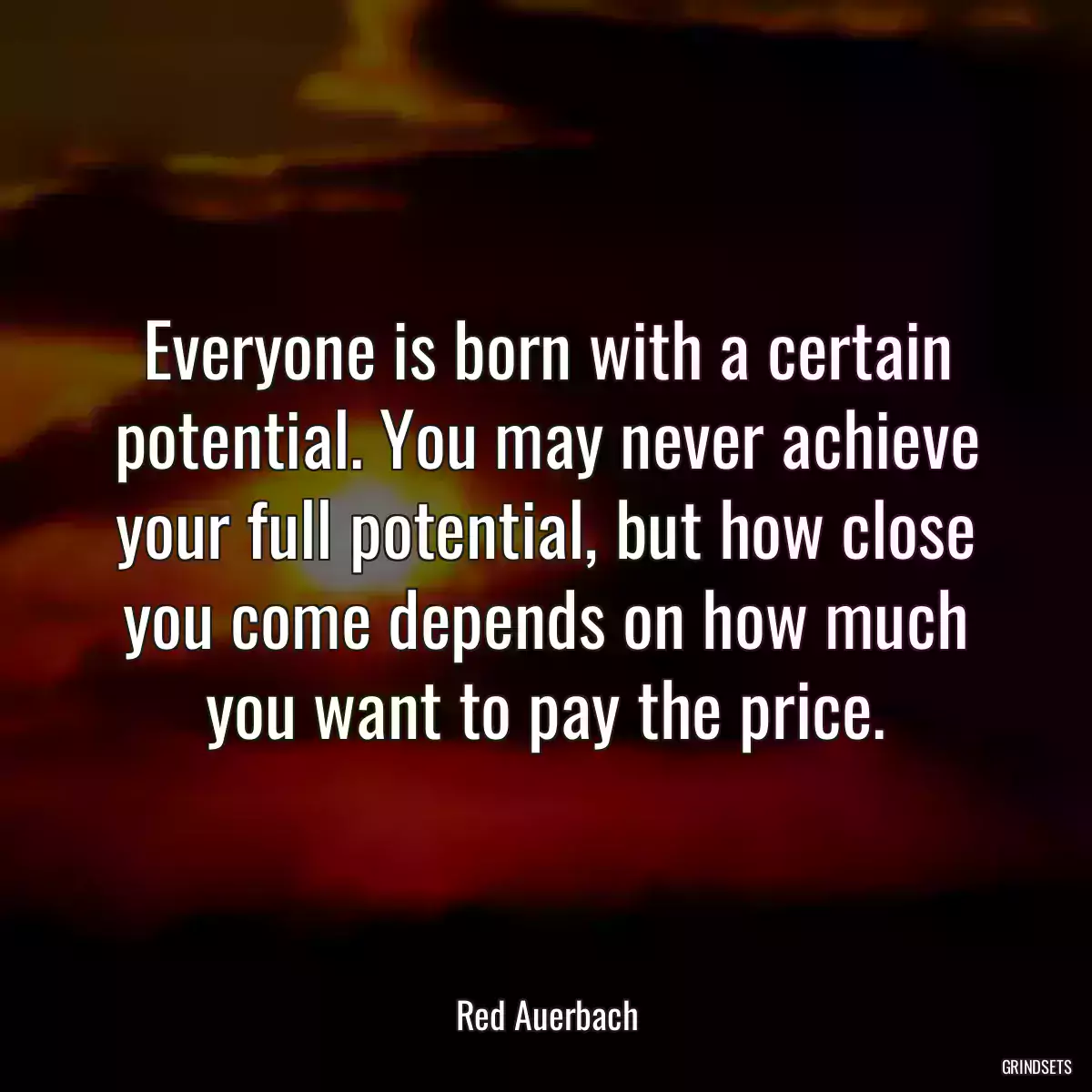 Everyone is born with a certain potential. You may never achieve your full potential, but how close you come depends on how much you want to pay the price.