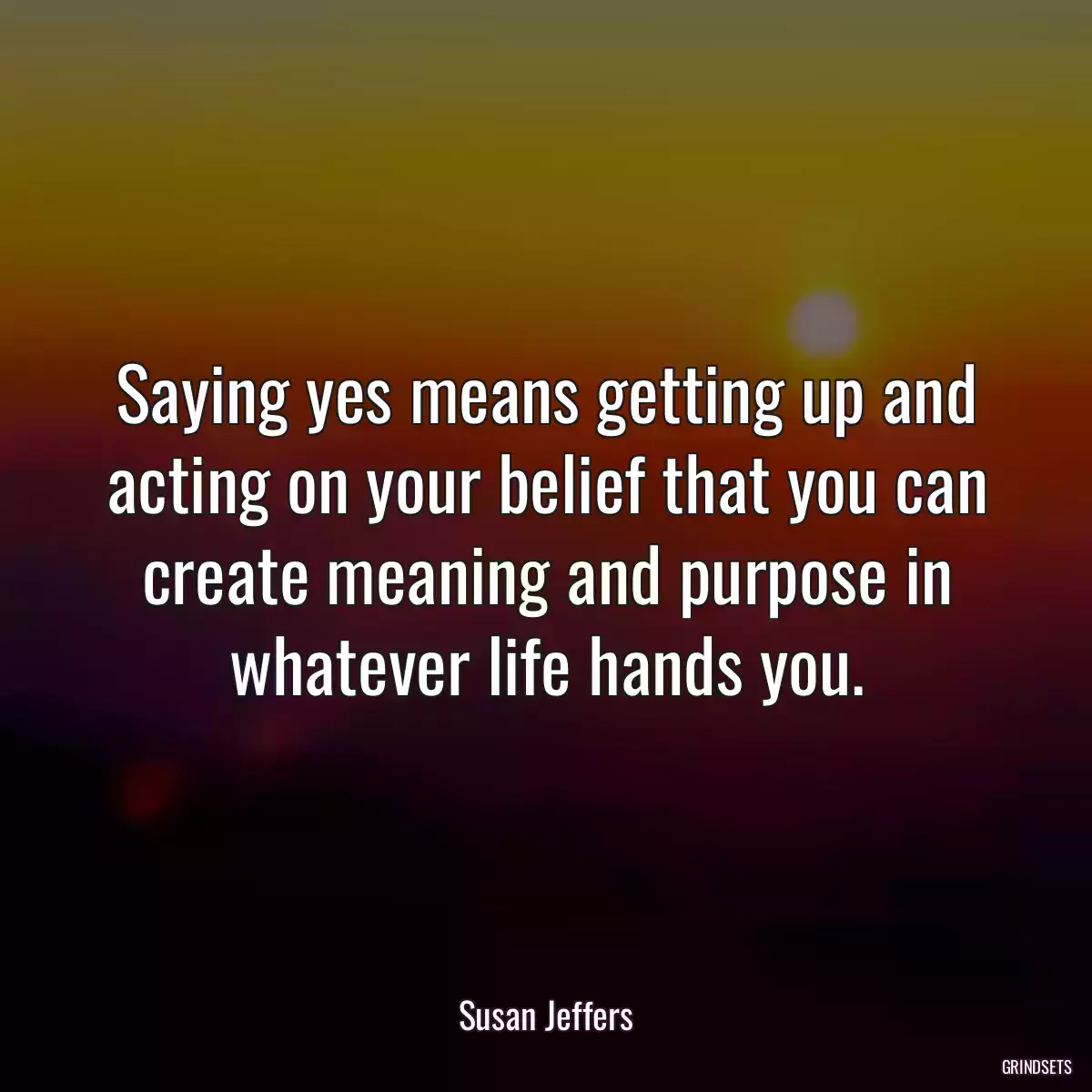 Saying yes means getting up and acting on your belief that you can create meaning and purpose in whatever life hands you.