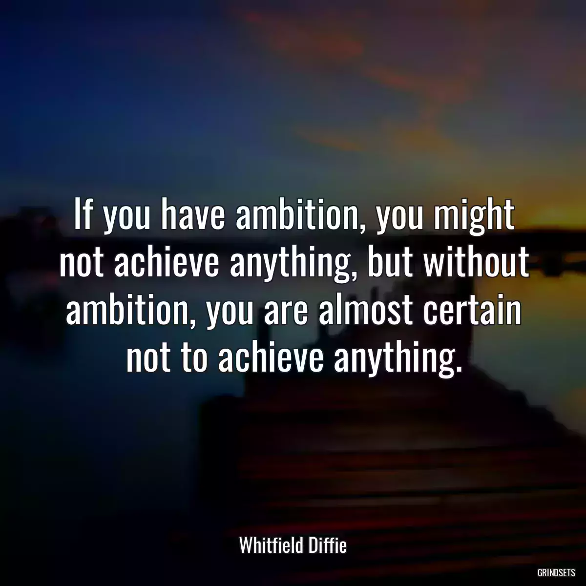 If you have ambition, you might not achieve anything, but without ambition, you are almost certain not to achieve anything.