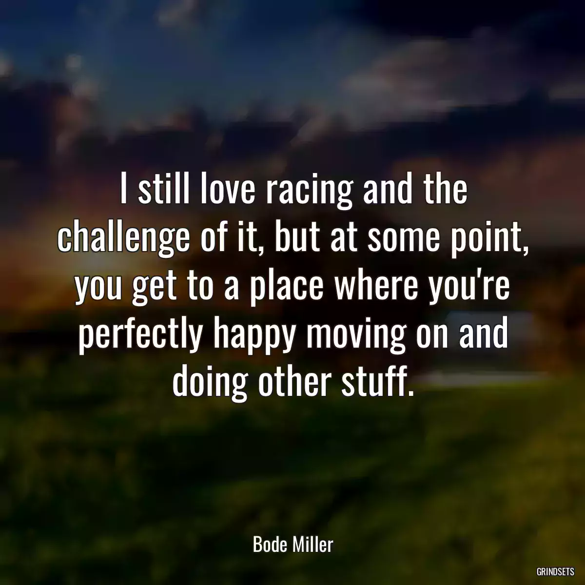 I still love racing and the challenge of it, but at some point, you get to a place where you\'re perfectly happy moving on and doing other stuff.