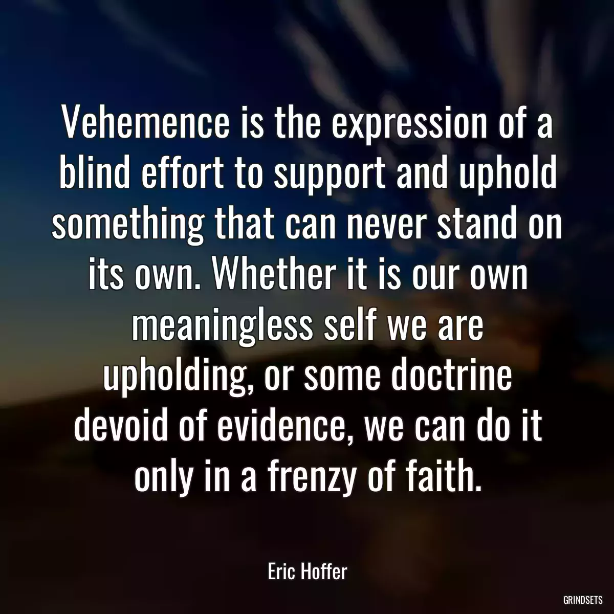 Vehemence is the expression of a blind effort to support and uphold something that can never stand on its own. Whether it is our own meaningless self we are upholding, or some doctrine devoid of evidence, we can do it only in a frenzy of faith.