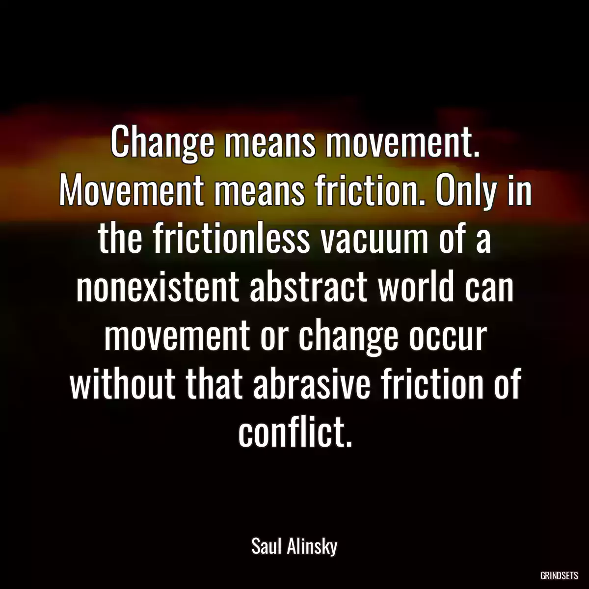 Change means movement. Movement means friction. Only in the frictionless vacuum of a nonexistent abstract world can movement or change occur without that abrasive friction of conflict.