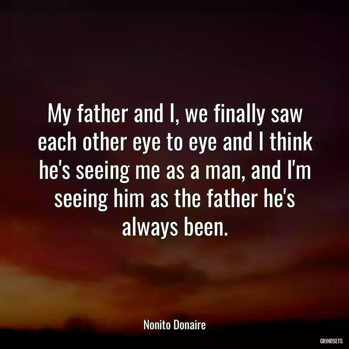 My father and I, we finally saw each other eye to eye and I think he\'s seeing me as a man, and I\'m seeing him as the father he\'s always been.