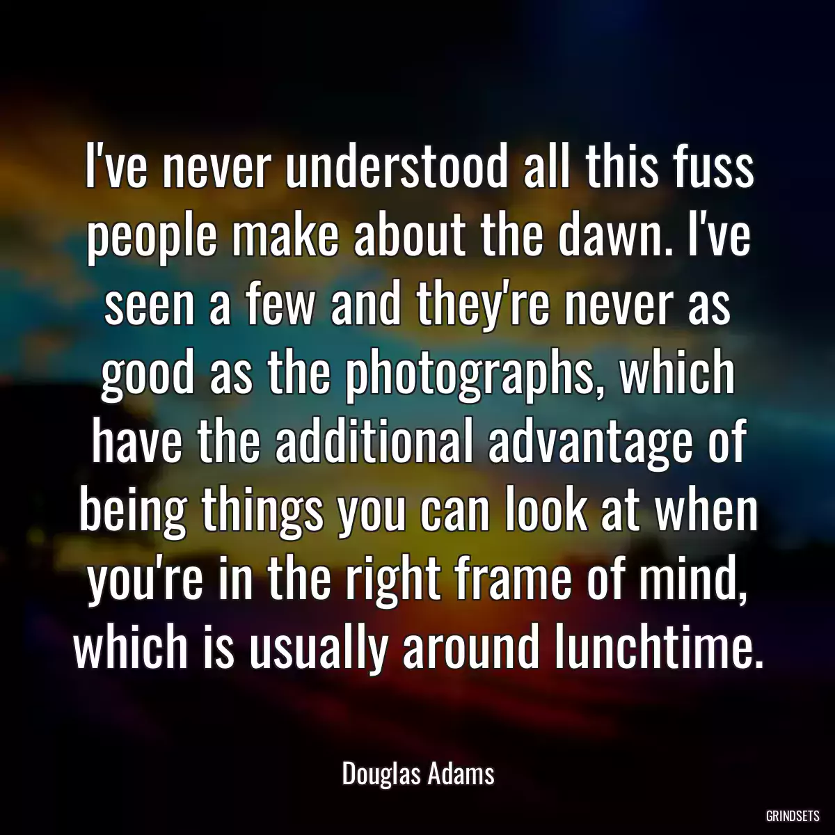 I\'ve never understood all this fuss people make about the dawn. I\'ve seen a few and they\'re never as good as the photographs, which have the additional advantage of being things you can look at when you\'re in the right frame of mind, which is usually around lunchtime.