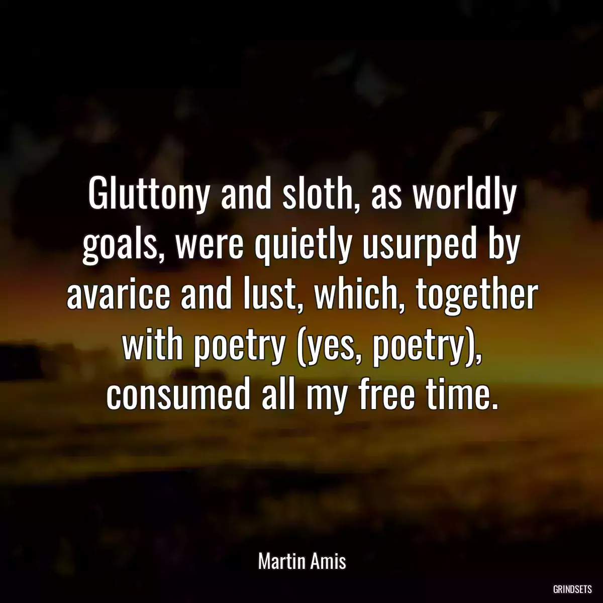 Gluttony and sloth, as worldly goals, were quietly usurped by avarice and lust, which, together with poetry (yes, poetry), consumed all my free time.