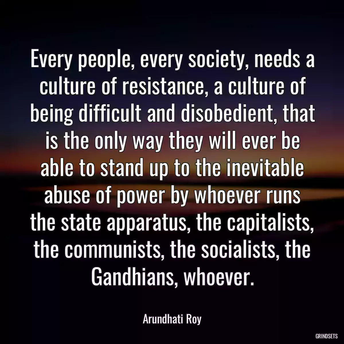 Every people, every society, needs a culture of resistance, a culture of being difficult and disobedient, that is the only way they will ever be able to stand up to the inevitable abuse of power by whoever runs the state apparatus, the capitalists, the communists, the socialists, the Gandhians, whoever.