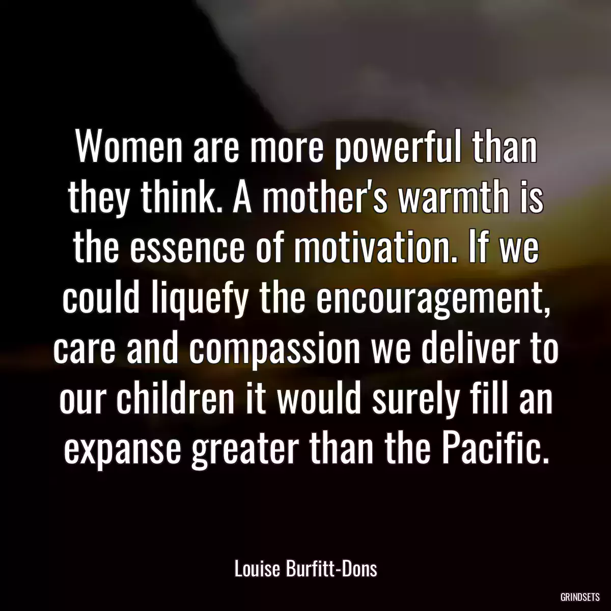 Women are more powerful than they think. A mother\'s warmth is the essence of motivation. If we could liquefy the encouragement, care and compassion we deliver to our children it would surely fill an expanse greater than the Pacific.