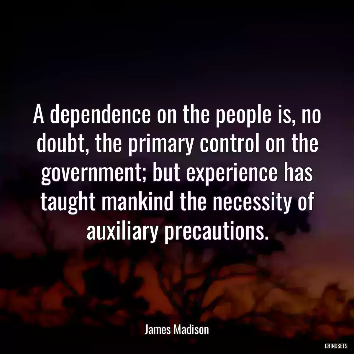 A dependence on the people is, no doubt, the primary control on the government; but experience has taught mankind the necessity of auxiliary precautions.