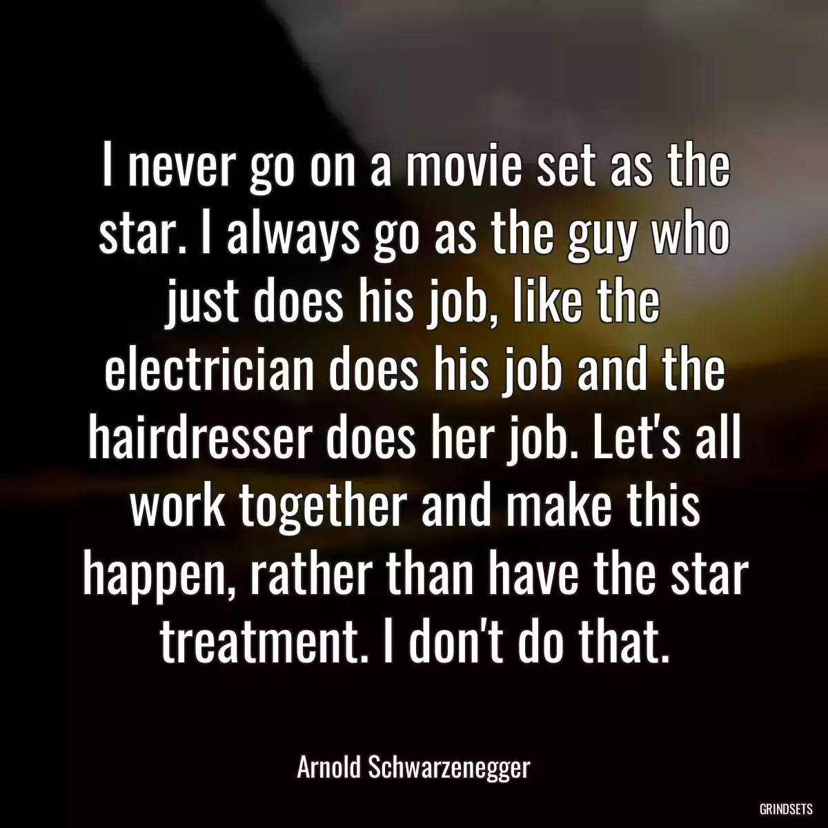 I never go on a movie set as the star. I always go as the guy who just does his job, like the electrician does his job and the hairdresser does her job. Let\'s all work together and make this happen, rather than have the star treatment. I don\'t do that.