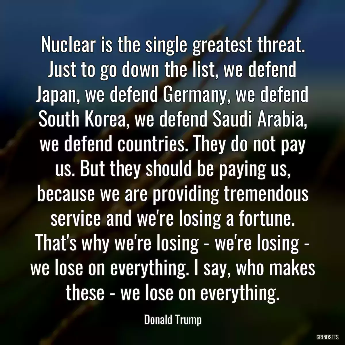 Nuclear is the single greatest threat. Just to go down the list, we defend Japan, we defend Germany, we defend South Korea, we defend Saudi Arabia, we defend countries. They do not pay us. But they should be paying us, because we are providing tremendous service and we\'re losing a fortune. That\'s why we\'re losing - we\'re losing - we lose on everything. I say, who makes these - we lose on everything.