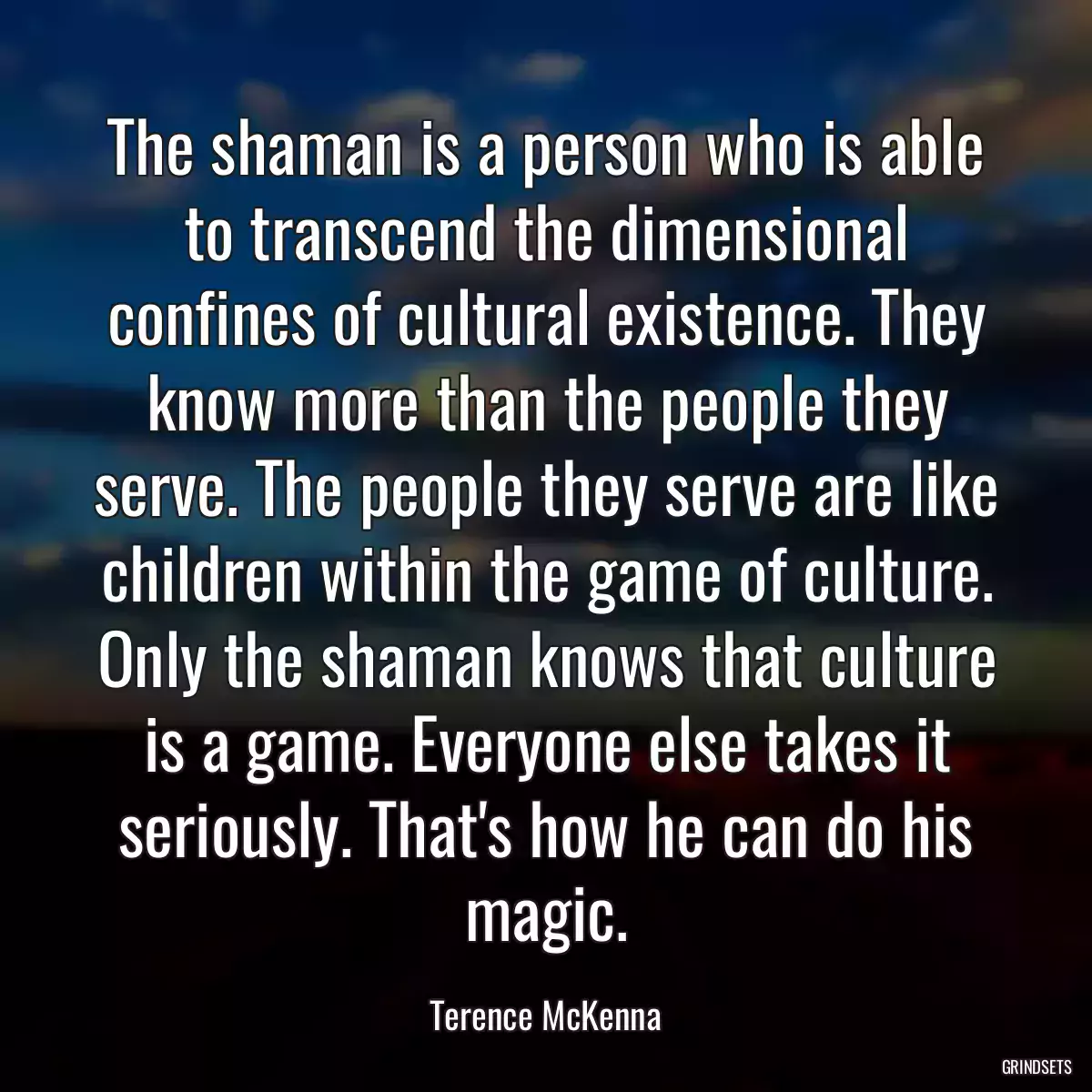 The shaman is a person who is able to transcend the dimensional confines of cultural existence. They know more than the people they serve. The people they serve are like children within the game of culture. Only the shaman knows that culture is a game. Everyone else takes it seriously. That\'s how he can do his magic.