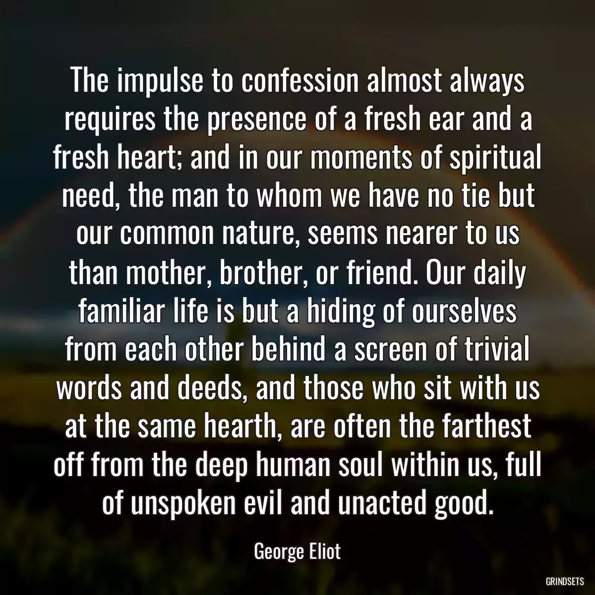 The impulse to confession almost always requires the presence of a fresh ear and a fresh heart; and in our moments of spiritual need, the man to whom we have no tie but our common nature, seems nearer to us than mother, brother, or friend. Our daily familiar life is but a hiding of ourselves from each other behind a screen of trivial words and deeds, and those who sit with us at the same hearth, are often the farthest off from the deep human soul within us, full of unspoken evil and unacted good.